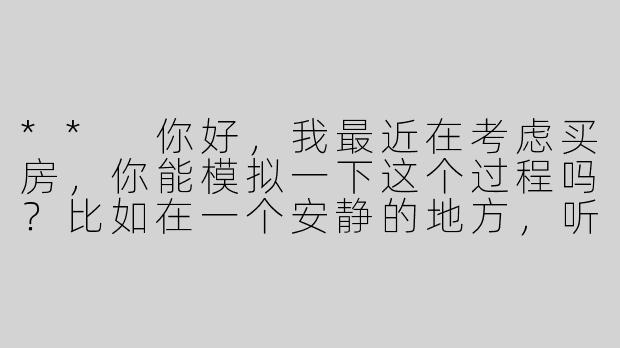 ** 你好，我最近在考虑买房，你能模拟一下这个过程吗？比如在一个安静的地方，听到一些轻柔的声音？**
