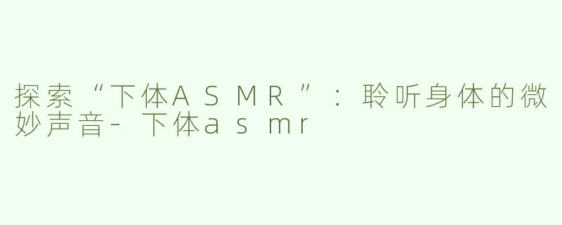 探索“下体ASMR”：聆听身体的微妙声音-下体asmr