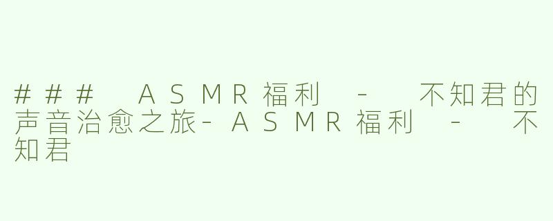 ### ASMR福利 - 不知君的声音治愈之旅-ASMR福利 - 不知君