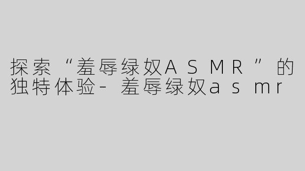 探索“羞辱绿奴ASMR”的独特体验-羞辱绿奴asmr