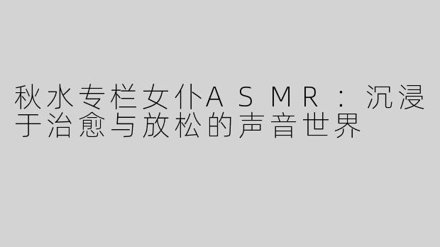 秋水专栏女仆ASMR：沉浸于治愈与放松的声音世界