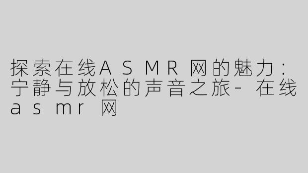 探索在线ASMR网的魅力：宁静与放松的声音之旅-在线asmr网
