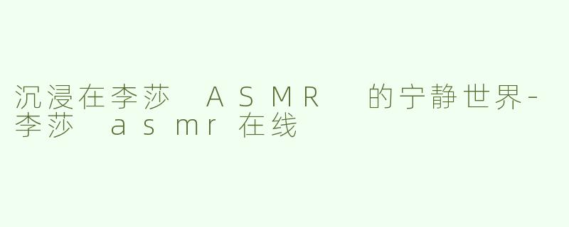 沉浸在李莎 ASMR 的宁静世界-李莎 asmr在线
