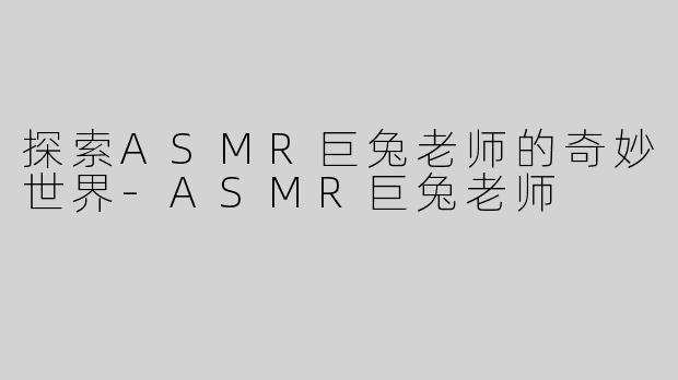 探索ASMR巨兔老师的奇妙世界-ASMR巨兔老师