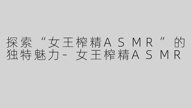 探索“女王榨精ASMR”的独特魅力-女王榨精ASMR