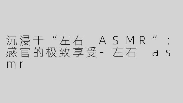 沉浸于“左右 ASMR”：感官的极致享受-左右 asmr