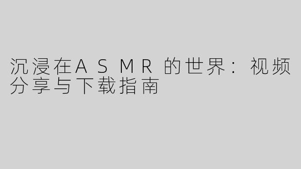 沉浸在ASMR的世界：视频分享与下载指南