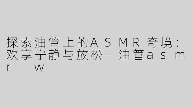 探索油管上的ASMR奇境：欢享宁静与放松-油管asmr w