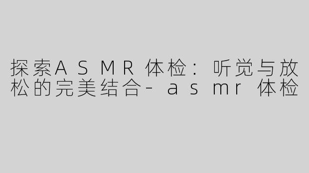 探索ASMR体检：听觉与放松的完美结合-asmr体检