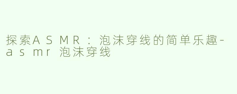 探索ASMR：泡沫穿线的简单乐趣-asmr泡沫穿线