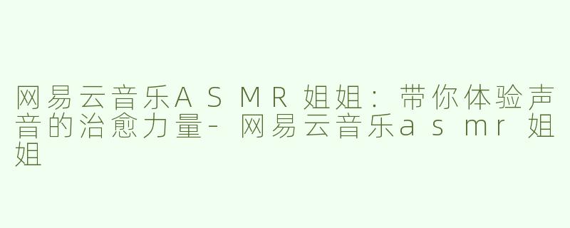 网易云音乐ASMR姐姐：带你体验声音的治愈力量-网易云音乐asmr姐姐