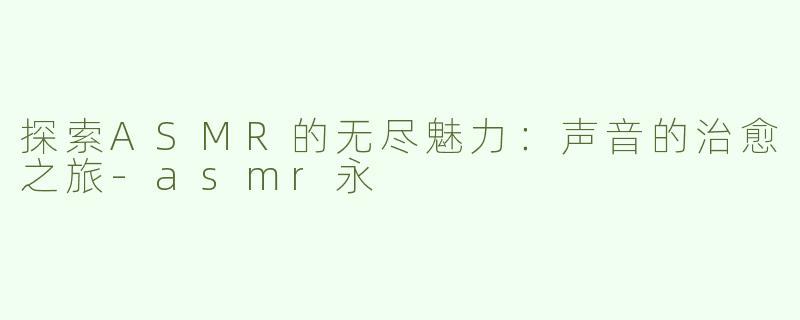 探索ASMR的无尽魅力：声音的治愈之旅-asmr永