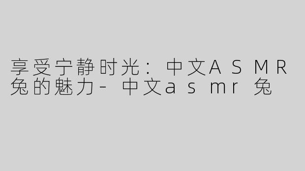 享受宁静时光：中文ASMR兔的魅力-中文asmr兔