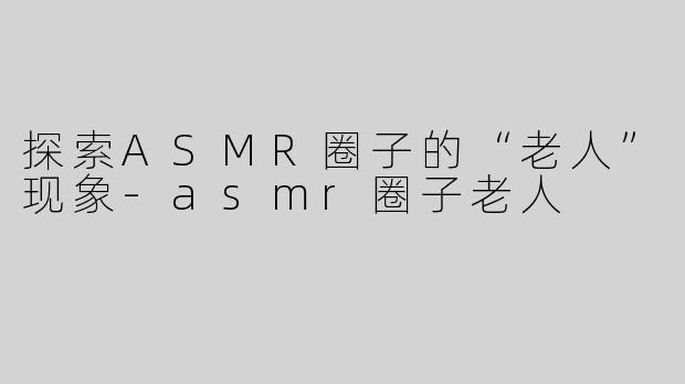 探索ASMR圈子的“老人”现象-asmr圈子老人