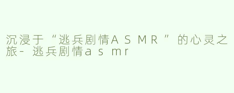 沉浸于“逃兵剧情ASMR”的心灵之旅-逃兵剧情asmr