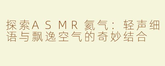 探索ASMR氦气：轻声细语与飘逸空气的奇妙结合
