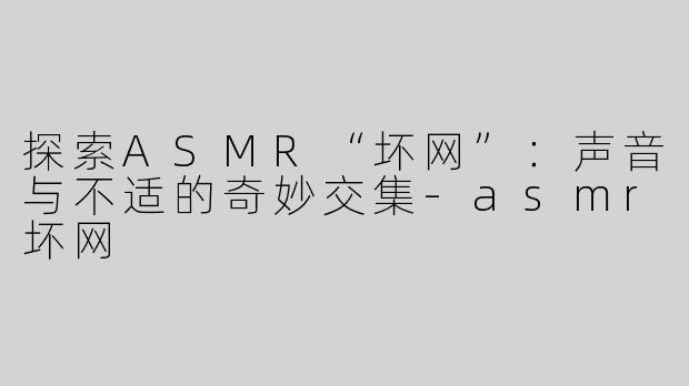 探索ASMR“坏网”：声音与不适的奇妙交集-asmr坏网