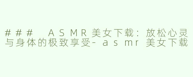 ### ASMR美女下载：放松心灵与身体的极致享受-asmr美女下载