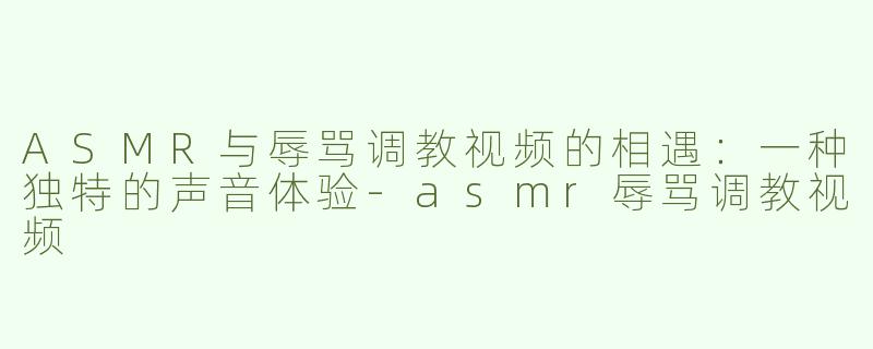 ASMR与辱骂调教视频的相遇：一种独特的声音体验-asmr辱骂调教视频