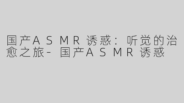 国产ASMR诱惑：听觉的治愈之旅