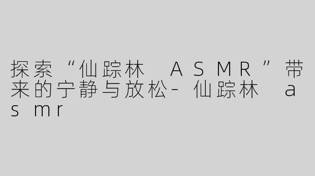 探索“仙踪林 ASMR”带来的宁静与放松-仙踪林 asmr