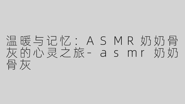 温暖与记忆：ASMR奶奶骨灰的心灵之旅-asmr奶奶骨灰