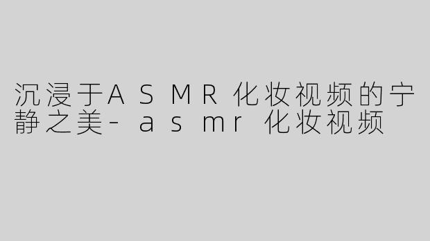 沉浸于ASMR化妆视频的宁静之美-asmr化妆视频