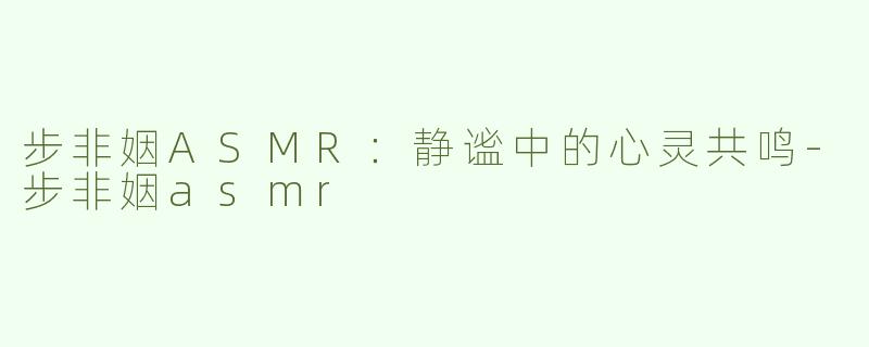 步非姻ASMR：静谧中的心灵共鸣-步非姻asmr