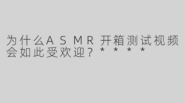 为什么ASMR开箱测试视频会如此受欢迎？****