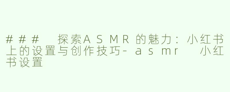 ### 探索ASMR的魅力：小红书上的设置与创作技巧-asmr 小红书设置