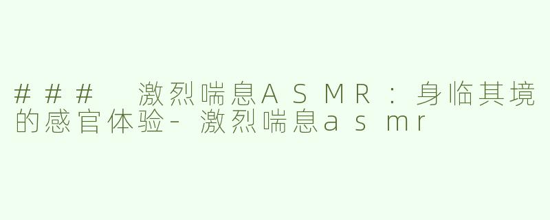 ### 激烈喘息ASMR：身临其境的感官体验-激烈喘息asmr