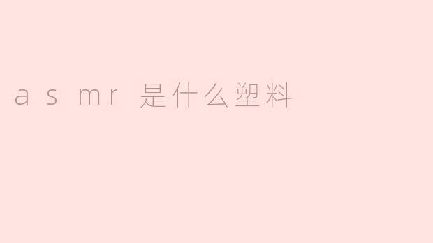 揭开ASMR的神秘面纱：它与塑料的关系