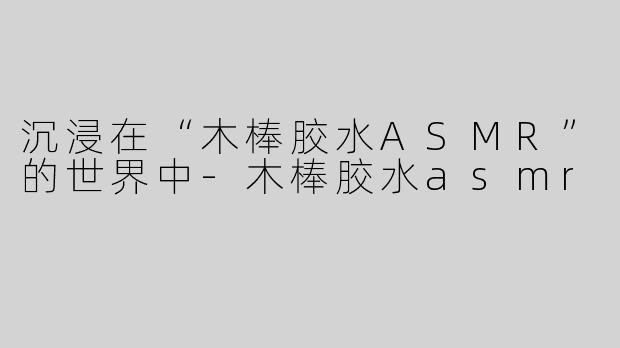 沉浸在“木棒胶水ASMR”的世界中-木棒胶水asmr