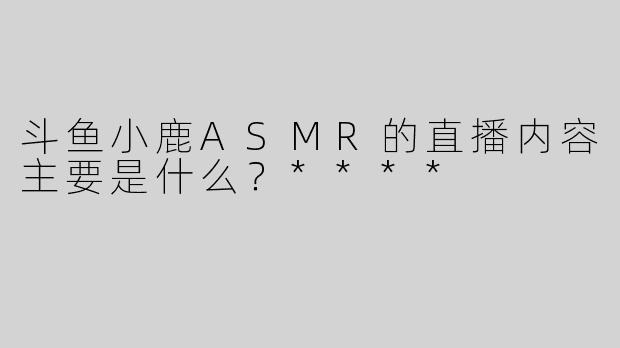 斗鱼小鹿ASMR的直播内容主要是什么？****