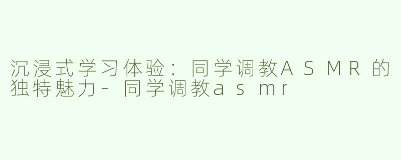 沉浸式学习体验：同学调教ASMR的独特魅力-同学调教asmr