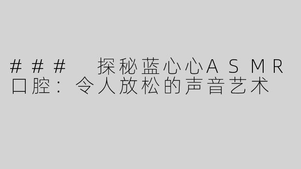 ### 探秘蓝心心ASMR口腔：令人放松的声音艺术
