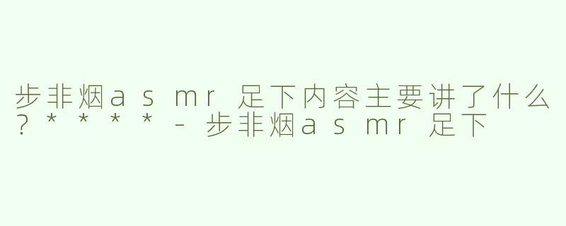 步非烟asmr足下内容主要讲了什么？****