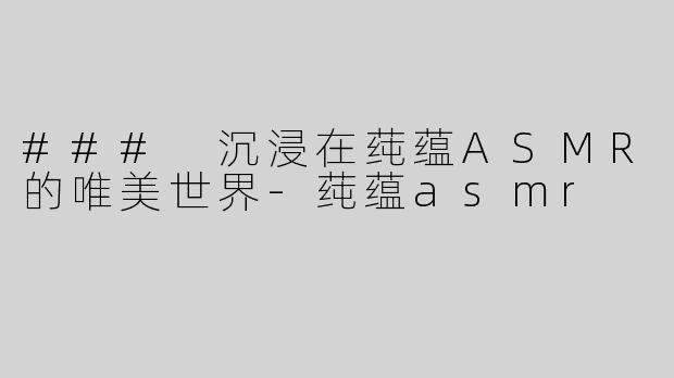 ### 沉浸在莼蕴ASMR的唯美世界-莼蕴asmr