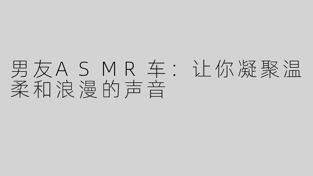 男友ASMR车：让你凝聚温柔和浪漫的声音