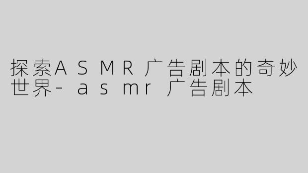 探索ASMR广告剧本的奇妙世界-asmr广告剧本