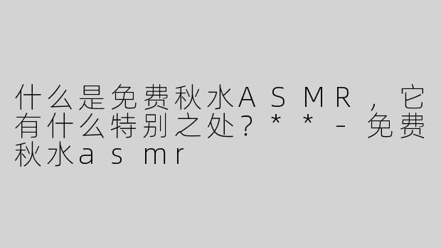 什么是免费秋水ASMR，它有什么特别之处？**-免费秋水asmr