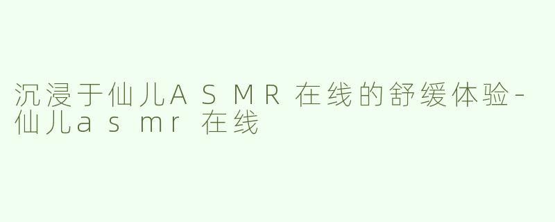 沉浸于仙儿ASMR在线的舒缓体验-仙儿asmr在线