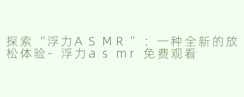探索“浮力ASMR”：一种全新的放松体验-浮力asmr免费观看