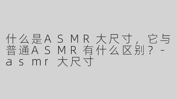 什么是ASMR大尺寸，它与普通ASMR有什么区别？