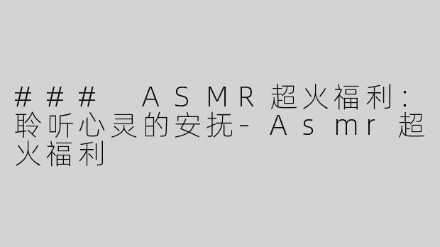 ### ASMR超火福利：聆听心灵的安抚-Asmr超火福利