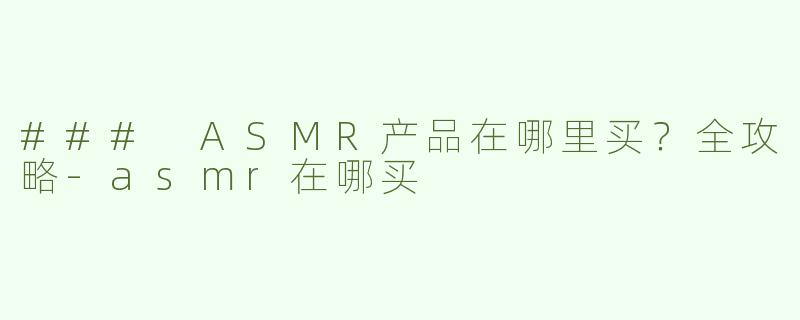 ### ASMR产品在哪里买？全攻略-asmr在哪买