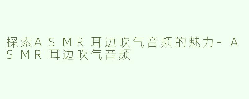 探索ASMR耳边吹气音频的魅力-ASMR耳边吹气音频