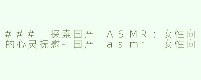 ### 探索国产 ASMR：女性向的心灵抚慰-国产 asmr 女性向