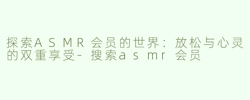 探索ASMR会员的世界：放松与心灵的双重享受-搜索asmr会员