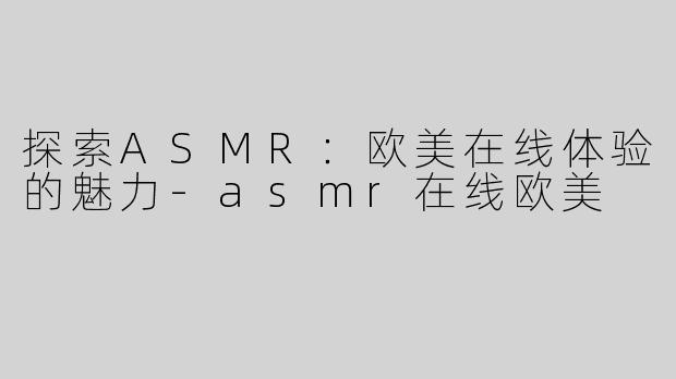 探索ASMR：欧美在线体验的魅力-asmr在线欧美